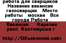 работа для сварщиков › Название вакансии ­ газосварщик › Место работы ­ москва - Все города Работа » Вакансии   . Карелия респ.,Костомукша г.